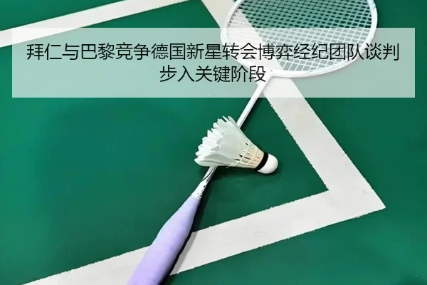拜仁与巴黎竞争德国新星转会博弈经纪团队谈判步入关键阶段